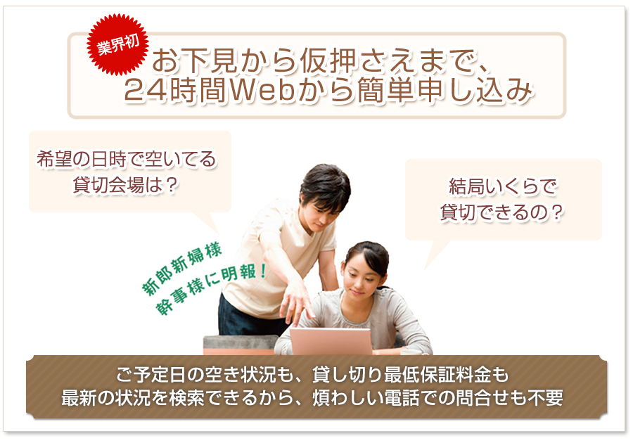 業界初！お下見から仮押さえまで、24時間Webから簡単申し込み。ご予定日の空き状況も、貸し切り最低保証料金も最新の状況を検索できるから、煩わしい電話での問合せも不要